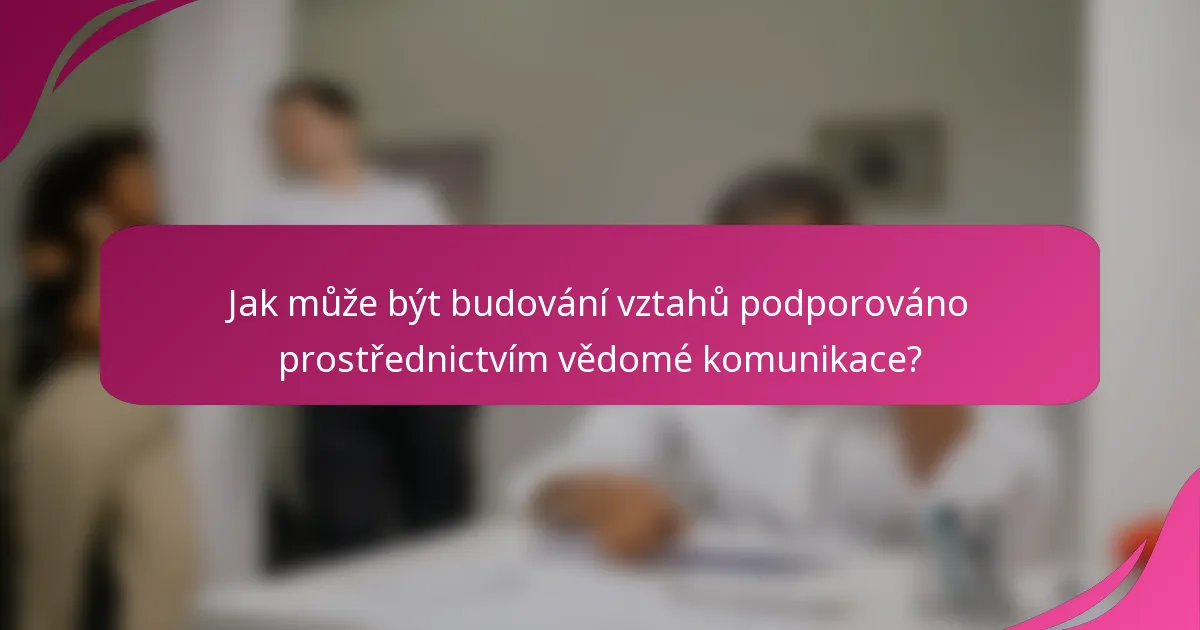 Jak může být budování vztahů podporováno prostřednictvím vědomé komunikace?